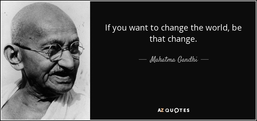 If you want to change the world, be that change. - Mahatma Gandhi