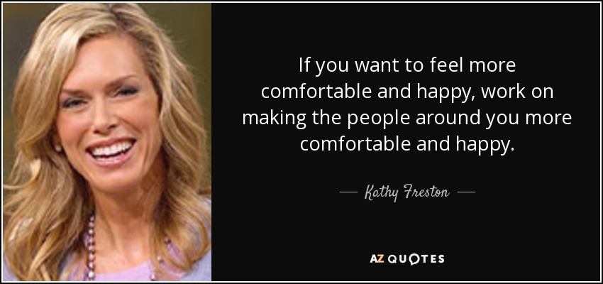 If you want to feel more comfortable and happy, work on making the people around you more comfortable and happy. - Kathy Freston