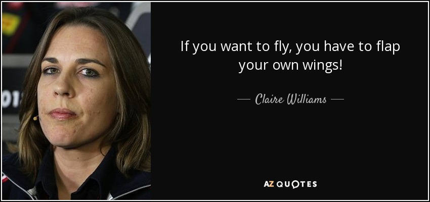 If you want to fly, you have to flap your own wings! - Claire Williams