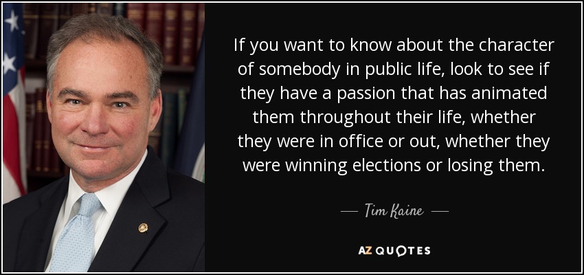 If you want to know about the character of somebody in public life, look to see if they have a passion that has animated them throughout their life, whether they were in office or out, whether they were winning elections or losing them. - Tim Kaine