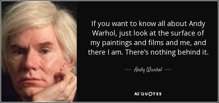 If you want to know all about Andy Warhol, just look at the surface of my paintings and films and me, and there I am. There's nothing behind it. - Andy Warhol