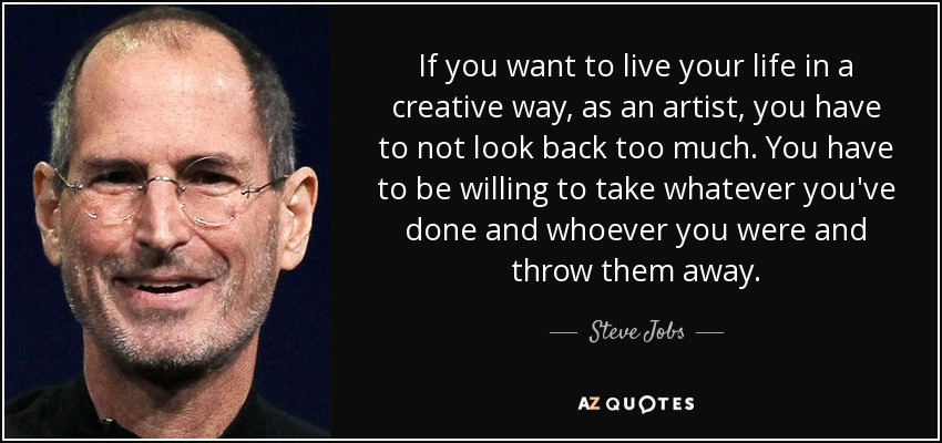 If you want to live your life in a creative way, as an artist, you have to not look back too much. You have to be willing to take whatever you've done and whoever you were and throw them away. - Steve Jobs