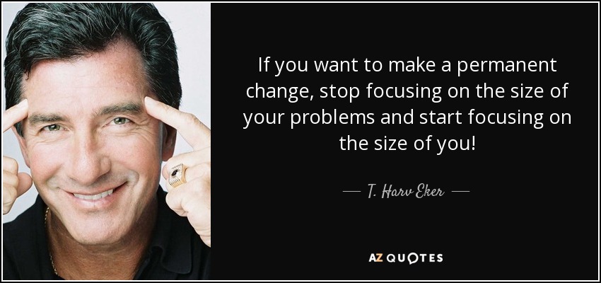 If you want to make a permanent change, stop focusing on the size of your problems and start focusing on the size of you! - T. Harv Eker