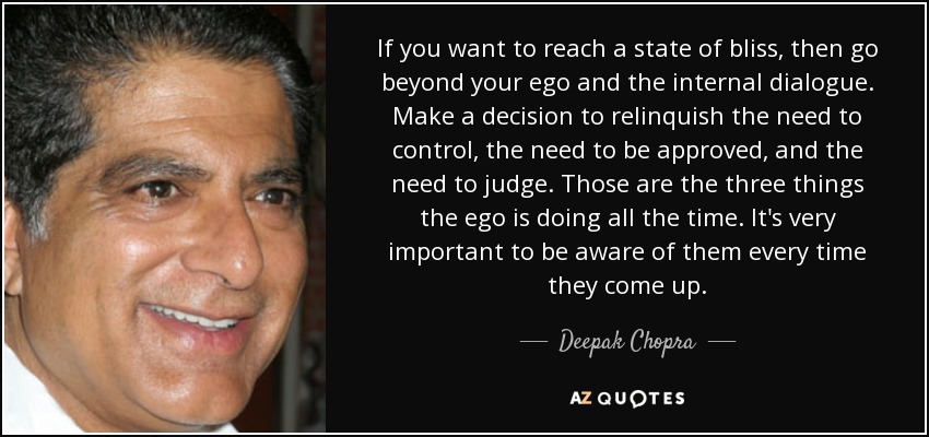 If you want to reach a state of bliss, then go beyond your ego and the internal dialogue. Make a decision to relinquish the need to control, the need to be approved, and the need to judge. Those are the three things the ego is doing all the time. It's very important to be aware of them every time they come up. - Deepak Chopra