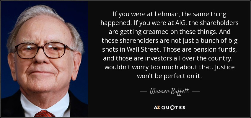 If you were at Lehman, the same thing happened. If you were at AIG, the shareholders are getting creamed on these things. And those shareholders are not just a bunch of big shots in Wall Street. Those are pension funds, and those are investors all over the country. I wouldn't worry too much about that. Justice won't be perfect on it. - Warren Buffett