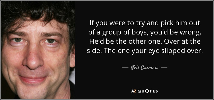 If you were to try and pick him out of a group of boys, you’d be wrong. He’d be the other one. Over at the side. The one your eye slipped over. - Neil Gaiman