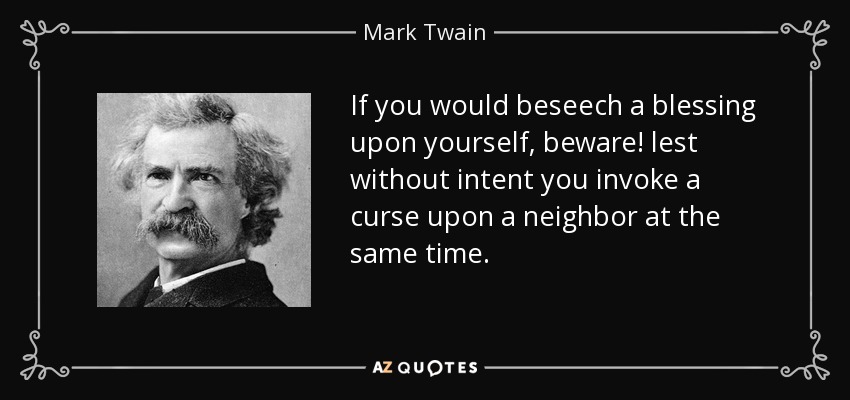 If you would beseech a blessing upon yourself, beware! lest without intent you invoke a curse upon a neighbor at the same time. - Mark Twain