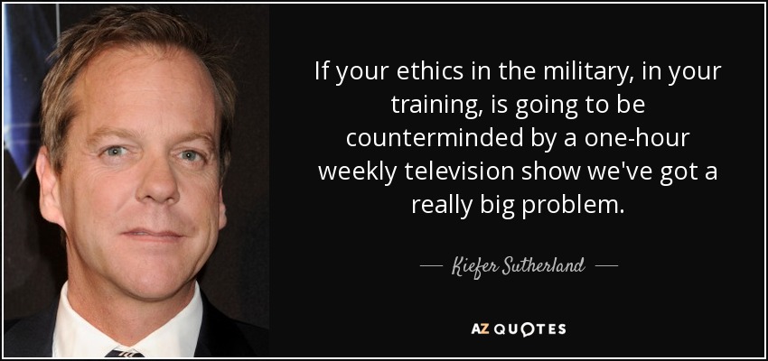 If your ethics in the military, in your training, is going to be counterminded by a one-hour weekly television show we've got a really big problem. - Kiefer Sutherland