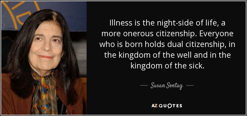 Illness is the night-side of life, a more onerous citizenship. Everyone who is born holds dual citizenship, in the kingdom of the well and in the kingdom of the sick. - Susan Sontag