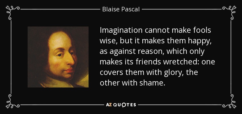 Imagination cannot make fools wise, but it makes them happy, as against reason, which only makes its friends wretched: one covers them with glory, the other with shame. - Blaise Pascal