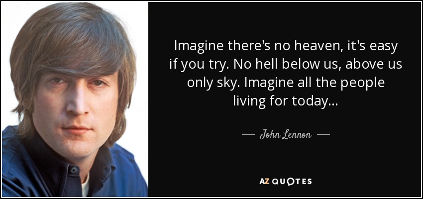 Imagine there's no heaven, it's easy if you try. No hell below us, above us only sky. Imagine all the people living for today... - John Lennon