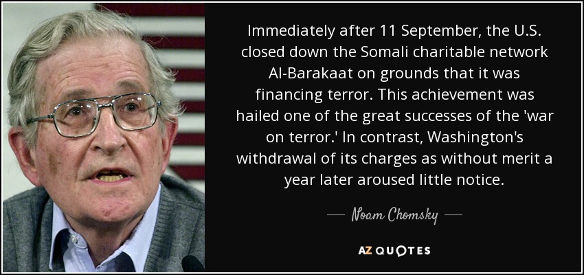 Immediately after 11 September, the U.S. closed down the Somali charitable network Al-Barakaat on grounds that it was financing terror. This achievement was hailed one of the great successes of the 'war on terror.' In contrast, Washington's withdrawal of its charges as without merit a year later aroused little notice. - Noam Chomsky