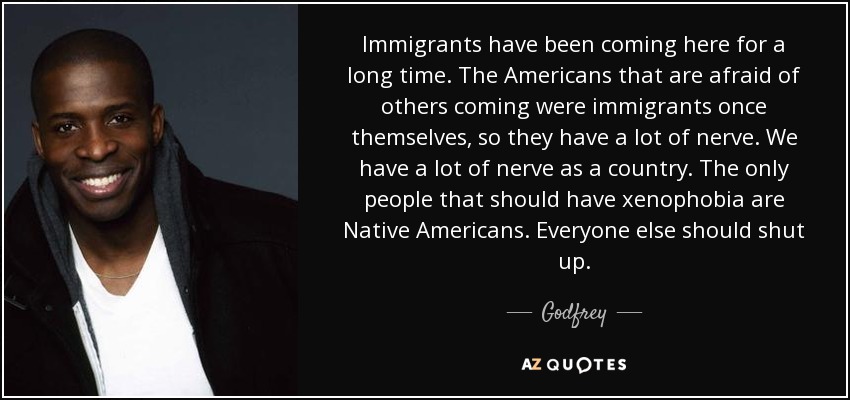 Immigrants have been coming here for a long time. The Americans that are afraid of others coming were immigrants once themselves, so they have a lot of nerve. We have a lot of nerve as a country. The only people that should have xenophobia are Native Americans. Everyone else should shut up. - Godfrey