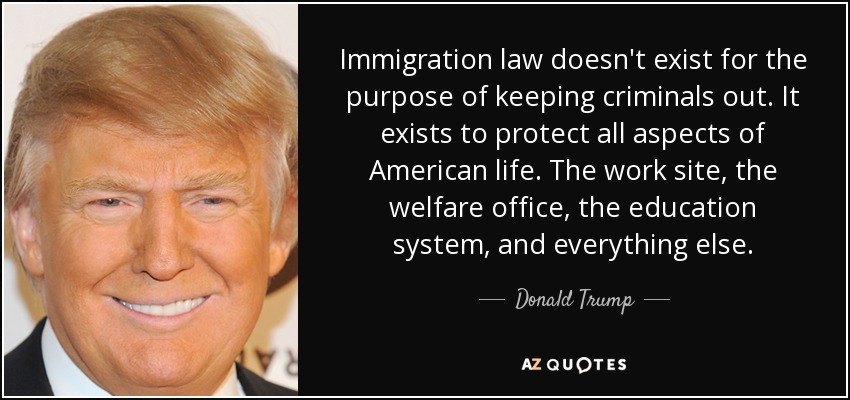 Immigration law doesn't exist for the purpose of keeping criminals out. It exists to protect all aspects of American life. The work site, the welfare office, the education system, and everything else. - Donald Trump