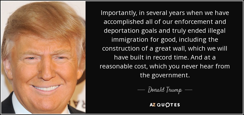 Y lo que es más importante, dentro de varios años, cuando hayamos cumplido todos nuestros objetivos de aplicación de la ley y deportación y hayamos acabado de verdad con la inmigración ilegal para siempre, incluida la construcción de un gran muro, que habremos construido en un tiempo récord. Y a un coste razonable, cosa que nunca se oye del Gobierno. - Donald Trump