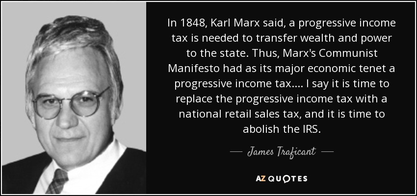 In 1848, Karl Marx said, a progressive income tax is needed to transfer wealth and power to the state. Thus, Marx's Communist Manifesto had as its major economic tenet a progressive income tax. ... I say it is time to replace the progressive income tax with a national retail sales tax, and it is time to abolish the IRS. - James Traficant
