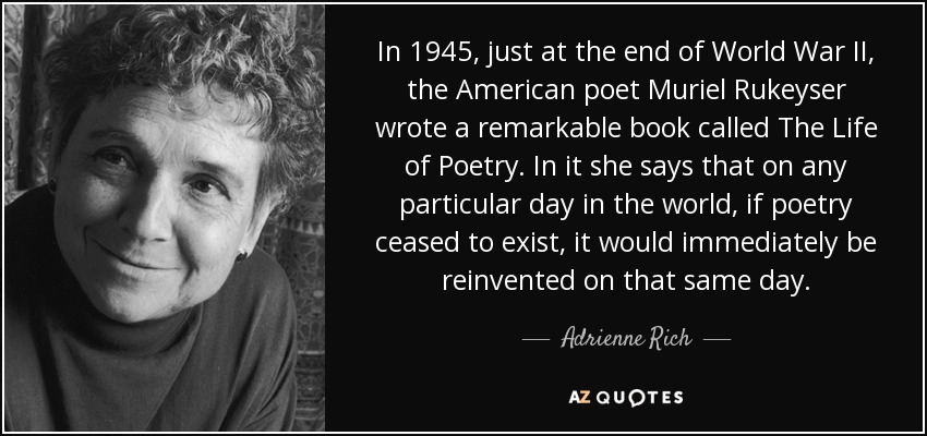 In 1945, just at the end of World War II, the American poet Muriel Rukeyser wrote a remarkable book called The Life of Poetry. In it she says that on any particular day in the world, if poetry ceased to exist, it would immediately be reinvented on that same day. - Adrienne Rich