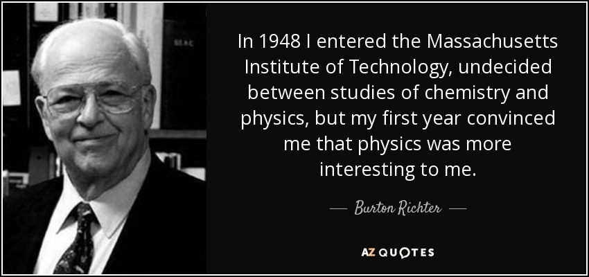In 1948 I entered the Massachusetts Institute of Technology, undecided between studies of chemistry and physics, but my first year convinced me that physics was more interesting to me. - Burton Richter