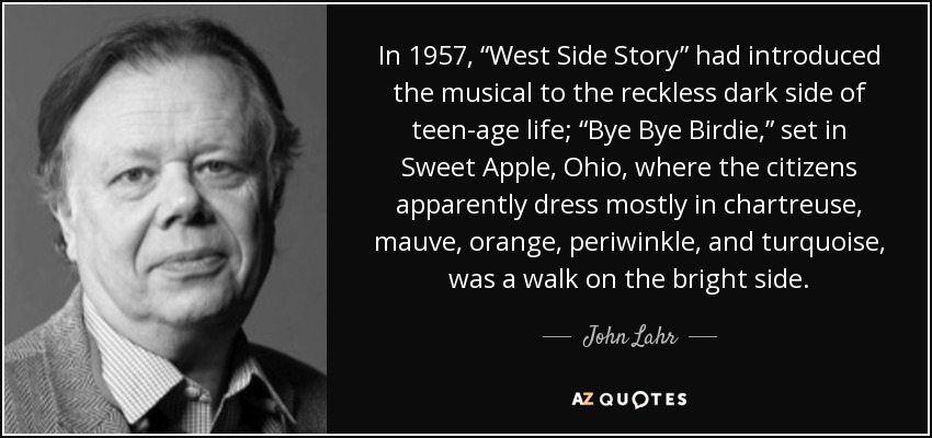 In 1957, “West Side Story” had introduced the musical to the reckless dark side of teen-age life; “Bye Bye Birdie,” set in Sweet Apple, Ohio, where the citizens apparently dress mostly in chartreuse, mauve, orange, periwinkle, and turquoise, was a walk on the bright side. - John Lahr