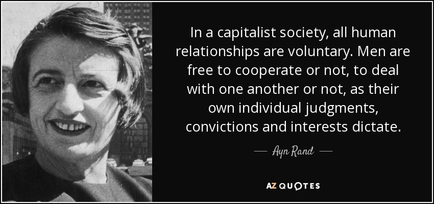 In a capitalist society, all human relationships are voluntary. Men are free to cooperate or not, to deal with one another or not, as their own individual judgments, convictions and interests dictate. - Ayn Rand