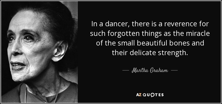 In a dancer, there is a reverence for such forgotten things as the miracle of the small beautiful bones and their delicate strength. - Martha Graham