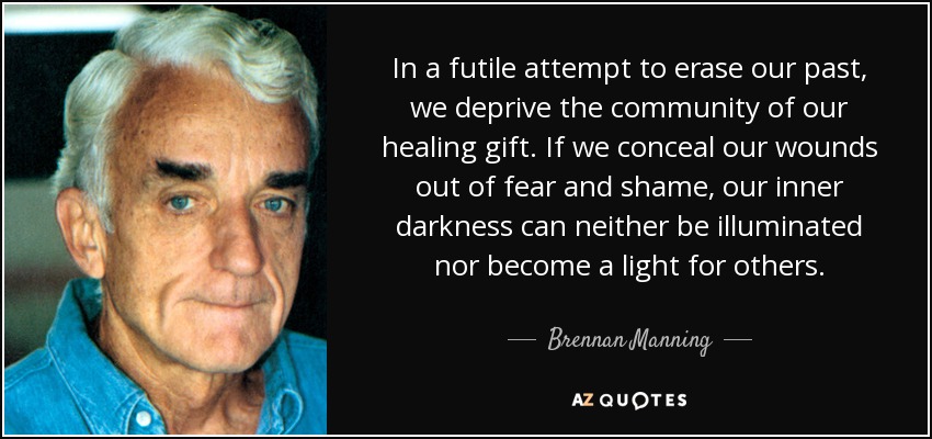 In a futile attempt to erase our past, we deprive the community of our healing gift. If we conceal our wounds out of fear and shame, our inner darkness can neither be illuminated nor become a light for others. - Brennan Manning
