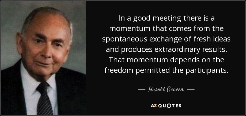 In a good meeting there is a momentum that comes from the spontaneous exchange of fresh ideas and produces extraordinary results. That momentum depends on the freedom permitted the participants. - Harold Geneen