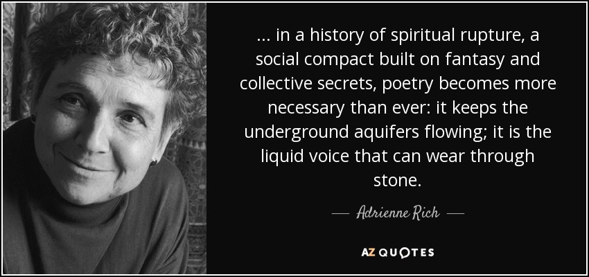 ... in a history of spiritual rupture, a social compact built on fantasy and collective secrets, poetry becomes more necessary than ever: it keeps the underground aquifers flowing; it is the liquid voice that can wear through stone. - Adrienne Rich