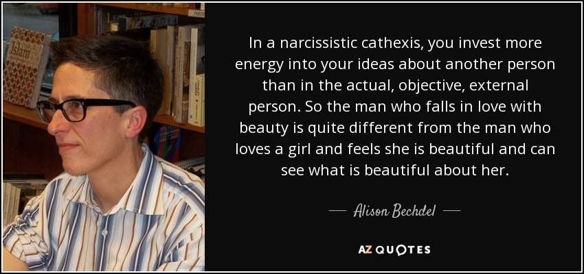 In a narcissistic cathexis, you invest more energy into your ideas about another person than in the actual, objective, external person. So the man who falls in love with beauty is quite different from the man who loves a girl and feels she is beautiful and can see what is beautiful about her. - Alison Bechdel