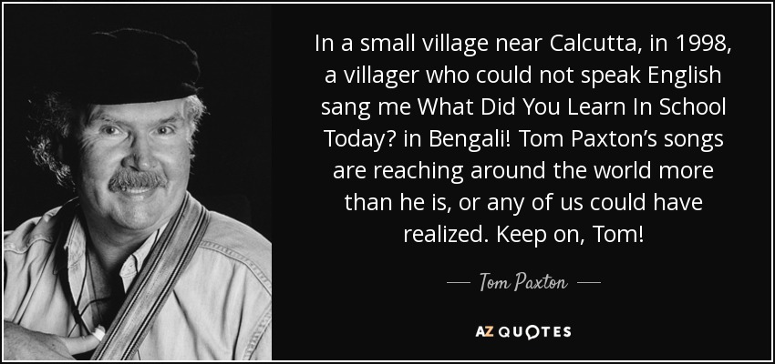 In a small village near Calcutta, in 1998, a villager who could not speak English sang me What Did You Learn In School Today? in Bengali! Tom Paxton’s songs are reaching around the world more than he is, or any of us could have realized. Keep on, Tom! - Tom Paxton