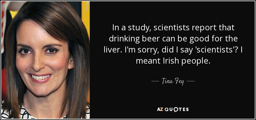 In a study, scientists report that drinking beer can be good for the liver. I'm sorry, did I say 'scientists'? I meant Irish people. - Tina Fey