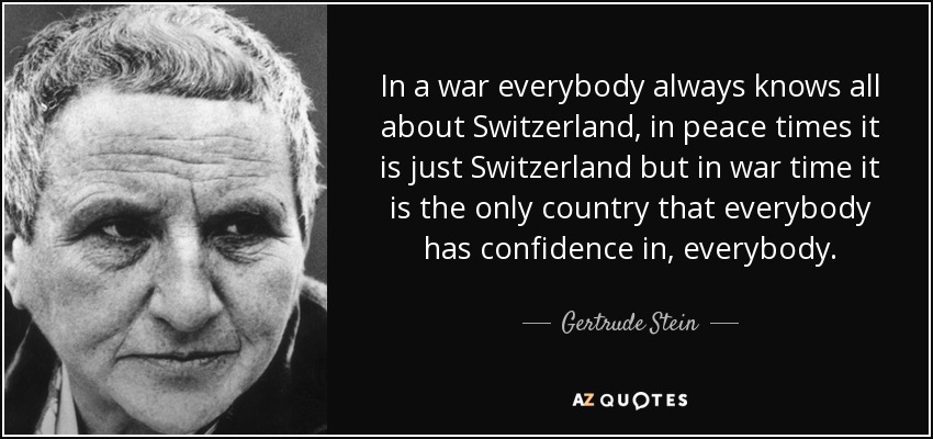 In a war everybody always knows all about Switzerland, in peace times it is just Switzerland but in war time it is the only country that everybody has confidence in, everybody. - Gertrude Stein