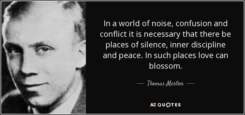 In a world of noise, confusion and conflict it is necessary that there be places of silence, inner discipline and peace. In such places love can blossom. - Thomas Merton