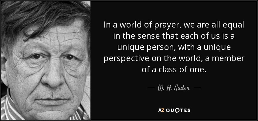 In a world of prayer, we are all equal in the sense that each of us is a unique person, with a unique perspective on the world, a member of a class of one. - W. H. Auden