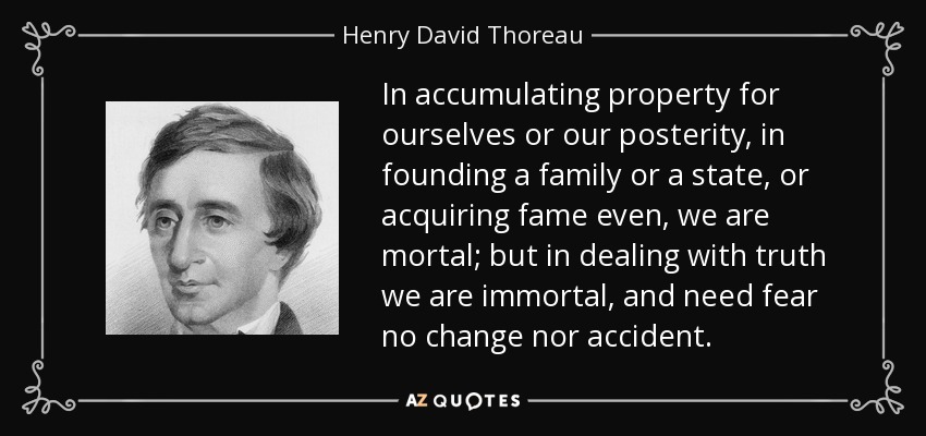 In accumulating property for ourselves or our posterity, in founding a family or a state, or acquiring fame even, we are mortal; but in dealing with truth we are immortal, and need fear no change nor accident. - Henry David Thoreau