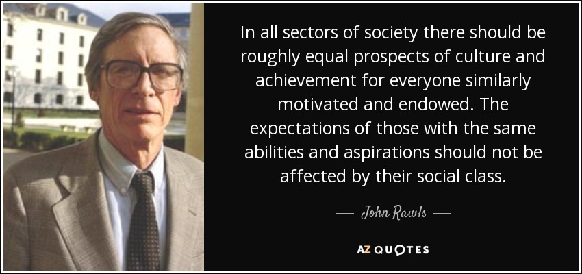 In all sectors of society there should be roughly equal prospects of culture and achievement for everyone similarly motivated and endowed. The expectations of those with the same abilities and aspirations should not be affected by their social class. - John Rawls