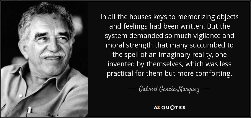 In all the houses keys to memorizing objects and feelings had been written. But the system demanded so much vigilance and moral strength that many succumbed to the spell of an imaginary reality, one invented by themselves, which was less practical for them but more comforting. - Gabriel Garcia Marquez