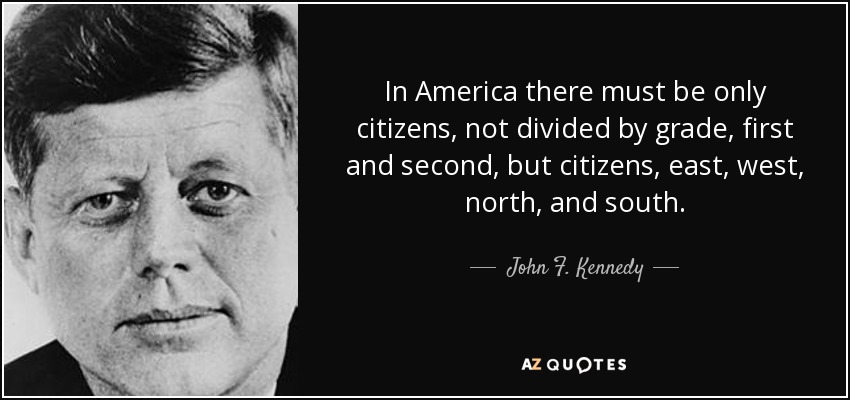 In America there must be only citizens, not divided by grade, first and second, but citizens, east, west, north, and south. - John F. Kennedy