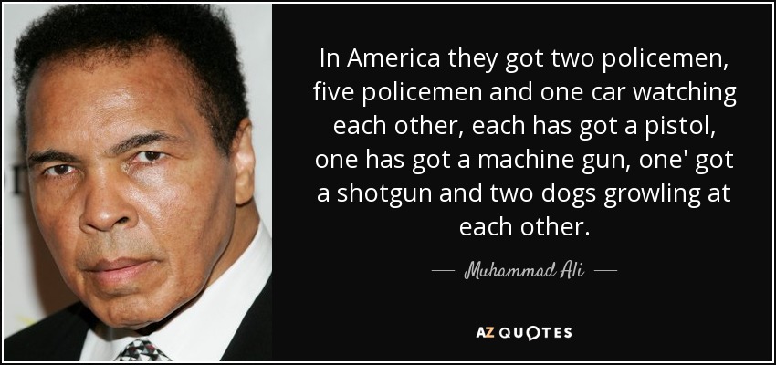 In America they got two policemen, five policemen and one car watching each other, each has got a pistol, one has got a machine gun, one' got a shotgun and two dogs growling at each other. - Muhammad Ali