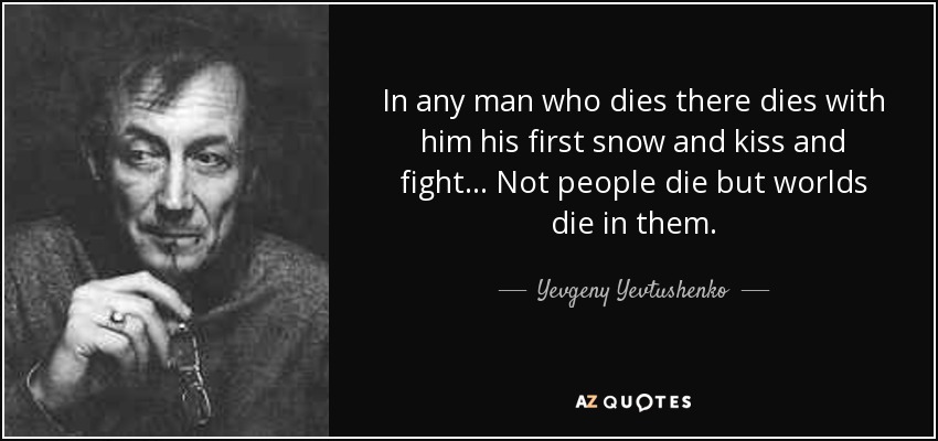 In any man who dies there dies with him his first snow and kiss and fight... Not people die but worlds die in them. - Yevgeny Yevtushenko