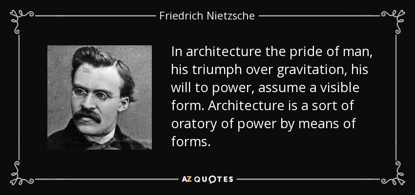 In architecture the pride of man, his triumph over gravitation, his will to power, assume a visible form. Architecture is a sort of oratory of power by means of forms. - Friedrich Nietzsche