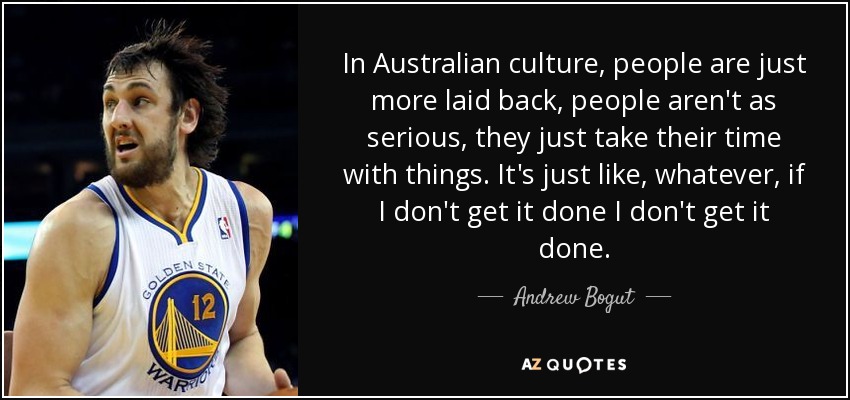 In Australian culture, people are just more laid back, people aren't as serious, they just take their time with things. It's just like, whatever, if I don't get it done I don't get it done. - Andrew Bogut
