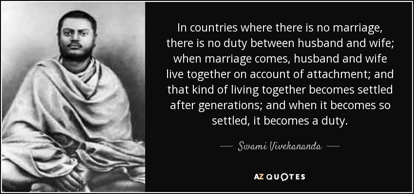 In countries where there is no marriage, there is no duty between husband and wife; when marriage comes, husband and wife live together on account of attachment; and that kind of living together becomes settled after generations; and when it becomes so settled, it becomes a duty. - Swami Vivekananda