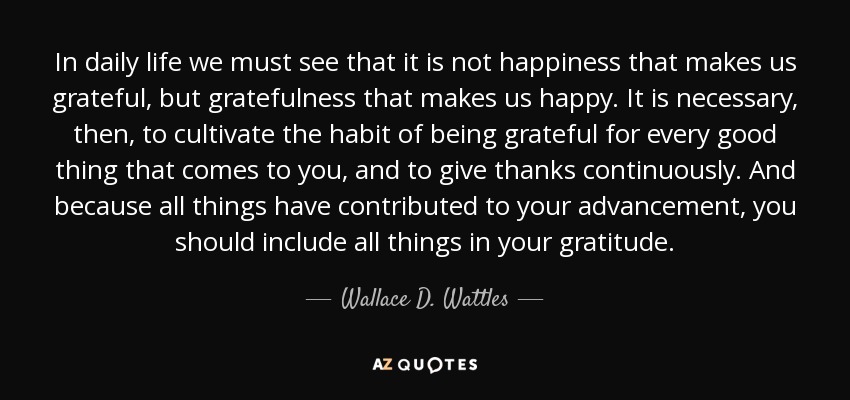 In daily life we must see that it is not happiness that makes us grateful, but gratefulness that makes us happy. It is necessary, then, to cultivate the habit of being grateful for every good thing that comes to you, and to give thanks continuously. And because all things have contributed to your advancement, you should include all things in your gratitude. - Wallace D. Wattles
