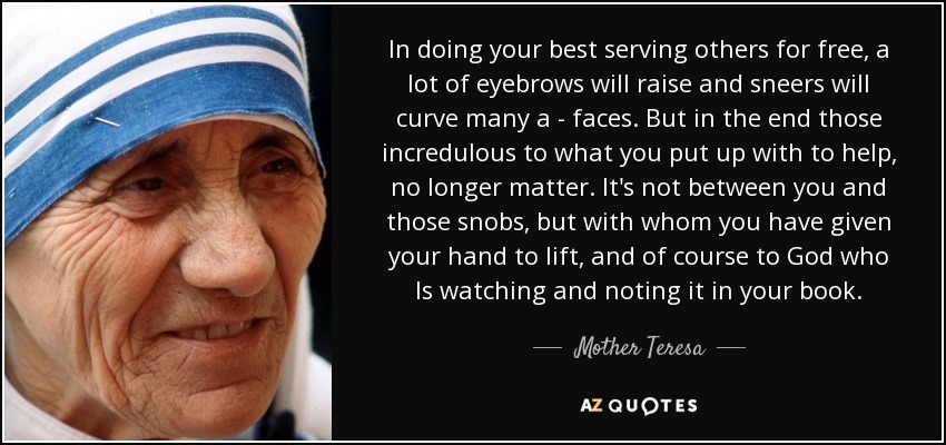 In doing your best serving others for free, a lot of eyebrows will raise and sneers will curve many a - faces. But in the end those incredulous to what you put up with to help, no longer matter. It's not between you and those snobs, but with whom you have given your hand to lift, and of course to God who Is watching and noting it in your book. - Mother Teresa