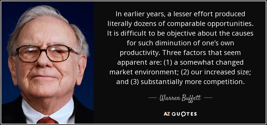 In earlier years, a lesser effort produced literally dozens of comparable opportunities. It is difficult to be objective about the causes for such diminution of one's own productivity. Three factors that seem apparent are: (1) a somewhat changed market environment; (2) our increased size; and (3) substantially more competition. - Warren Buffett