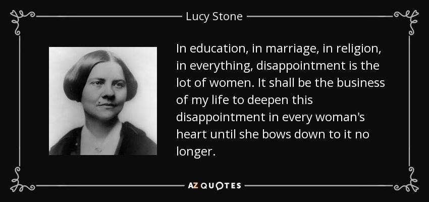 In education, in marriage, in religion, in everything, disappointment is the lot of women. It shall be the business of my life to deepen this disappointment in every woman's heart until she bows down to it no longer. - Lucy Stone