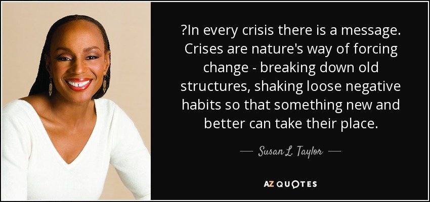 ‎In every crisis there is a message. Crises are nature's way of forcing change - breaking down old structures, shaking loose negative habits so that something new and better can take their place. - Susan L. Taylor