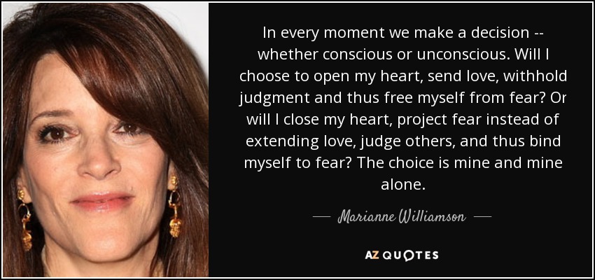 In every moment we make a decision -- whether conscious or unconscious. Will I choose to open my heart, send love, withhold judgment and thus free myself from fear? Or will I close my heart, project fear instead of extending love, judge others, and thus bind myself to fear? The choice is mine and mine alone. - Marianne Williamson