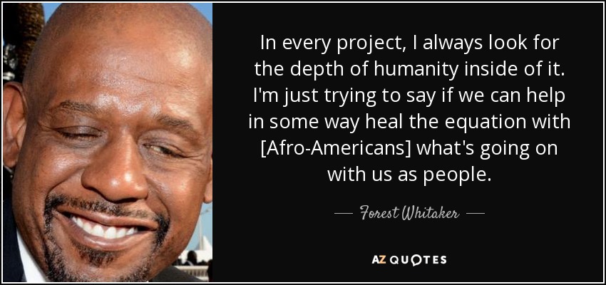 In every project, I always look for the depth of humanity inside of it. I'm just trying to say if we can help in some way heal the equation with [Afro-Americans] what's going on with us as people. - Forest Whitaker